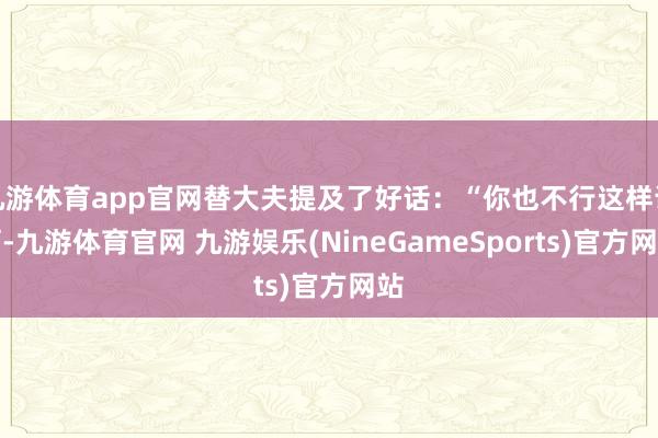 九游体育app官网替大夫提及了好话：“你也不行这样说啊-九游体育官网 九游娱乐(NineGameSports)官方网站