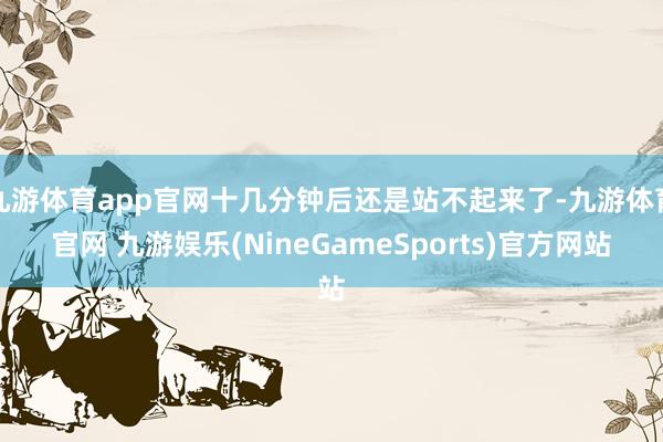 九游体育app官网十几分钟后还是站不起来了-九游体育官网 九游娱乐(NineGameSports)官方网站