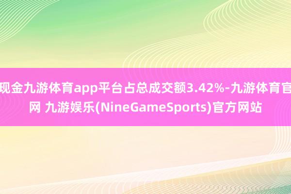 现金九游体育app平台占总成交额3.42%-九游体育官网 九游娱乐(NineGameSports)官方网站