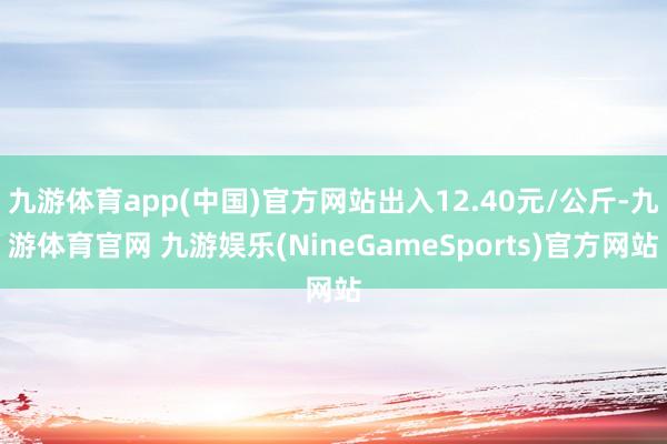 九游体育app(中国)官方网站出入12.40元/公斤-九游体育官网 九游娱乐(NineGameSports)官方网站