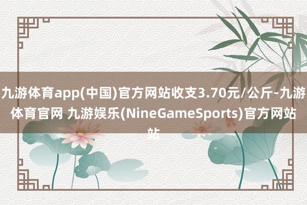 九游体育app(中国)官方网站收支3.70元/公斤-九游体育官网 九游娱乐(NineGameSports)官方网站
