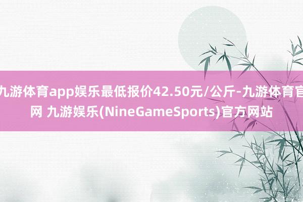 九游体育app娱乐最低报价42.50元/公斤-九游体育官网 九游娱乐(NineGameSports)官方网站