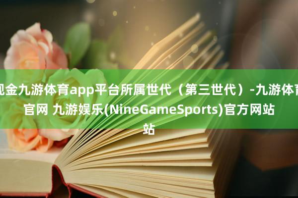 现金九游体育app平台所属世代（第三世代）-九游体育官网 九游娱乐(NineGameSports)官方网站