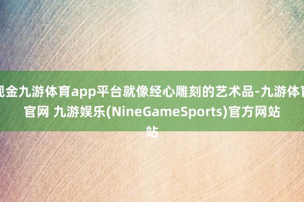 现金九游体育app平台就像经心雕刻的艺术品-九游体育官网 九游娱乐(NineGameSports)官方网站