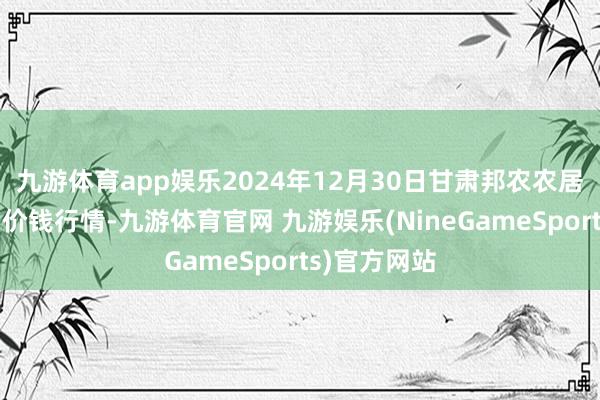 九游体育app娱乐2024年12月30日甘肃邦农农居品批发商场价钱行情-九游体育官网 九游娱乐(NineGameSports)官方网站