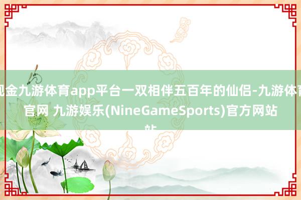 现金九游体育app平台一双相伴五百年的仙侣-九游体育官网 九游娱乐(NineGameSports)官方网站