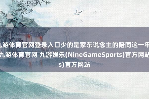 九游体育官网登录入口少的是家东说念主的陪同这一年-九游体育官网 九游娱乐(NineGameSports)官方网站