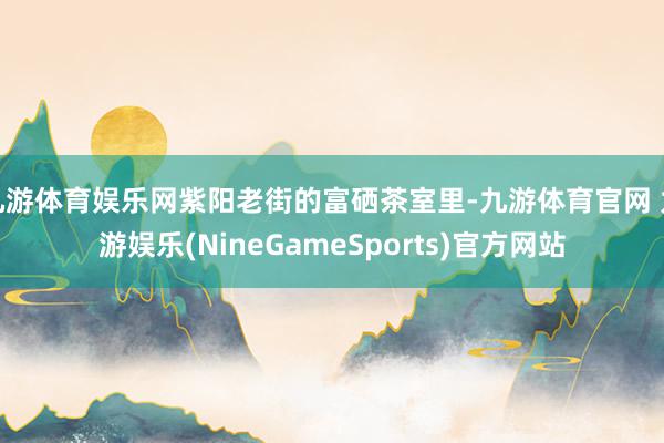 九游体育娱乐网紫阳老街的富硒茶室里-九游体育官网 九游娱乐(NineGameSports)官方网站