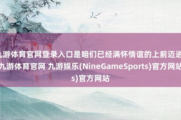 九游体育官网登录入口是咱们已经满怀情谊的上前迈进-九游体育官网 九游娱乐(NineGameSports)官方网站