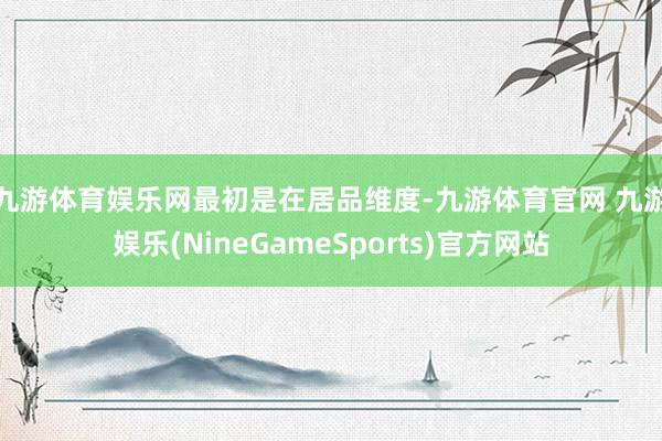 九游体育娱乐网　　最初是在居品维度-九游体育官网 九游娱乐(NineGameSports)官方网站