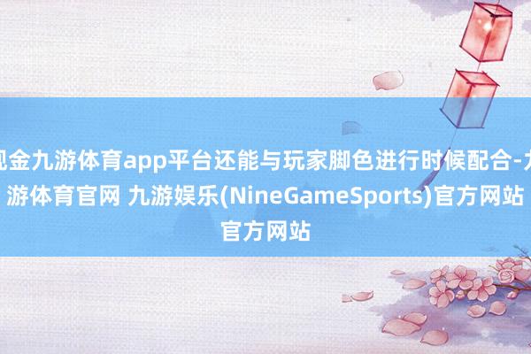 现金九游体育app平台还能与玩家脚色进行时候配合-九游体育官网 九游娱乐(NineGameSports)官方网站