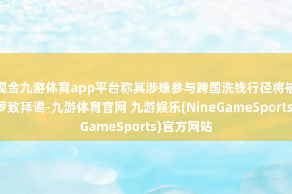 现金九游体育app平台称其涉嫌参与跨国洗钱行径将被遣返归国罗致拜谒-九游体育官网 九游娱乐(NineGameSports)官方网站