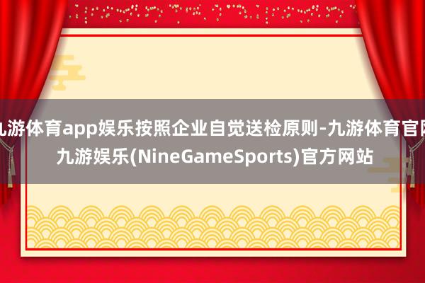 九游体育app娱乐按照企业自觉送检原则-九游体育官网 九游娱乐(NineGameSports)官方网站
