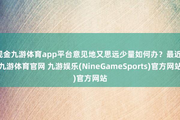 现金九游体育app平台意见地又思远少量如何办？最近-九游体育官网 九游娱乐(NineGameSports)官方网站