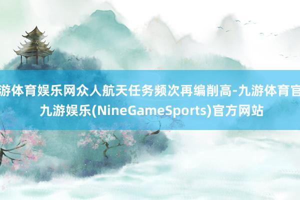 九游体育娱乐网众人航天任务频次再编削高-九游体育官网 九游娱乐(NineGameSports)官方网站