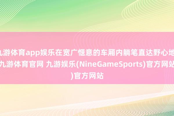 九游体育app娱乐在宽广惬意的车厢内躺笔直达野心地-九游体育官网 九游娱乐(NineGameSports)官方网站