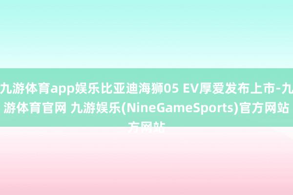 九游体育app娱乐比亚迪海狮05 EV厚爱发布上市-九游体育官网 九游娱乐(NineGameSports)官方网站
