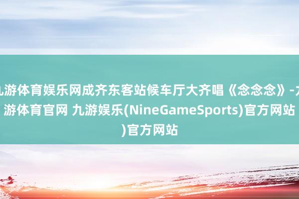 九游体育娱乐网成齐东客站候车厅大齐唱《念念念》-九游体育官网 九游娱乐(NineGameSports)官方网站