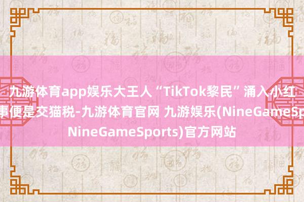 九游体育app娱乐大王人“TikTok黎民”涌入小红书 入驻第一件事便是交猫税-九游体育官网 九游娱乐(NineGameSports)官方网站