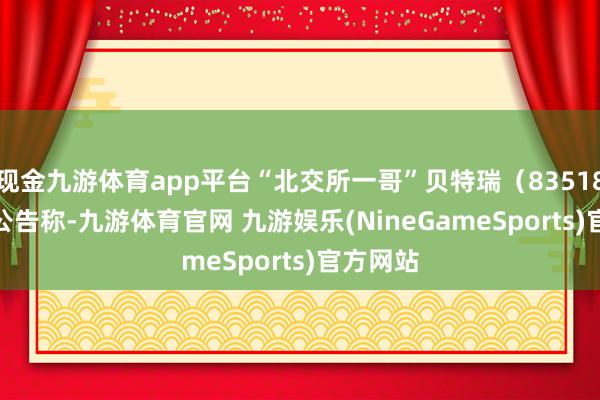 现金九游体育app平台“北交所一哥”贝特瑞（835185.BJ）公告称-九游体育官网 九游娱乐(NineGameSports)官方网站