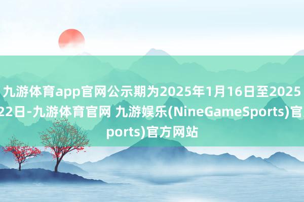 九游体育app官网公示期为2025年1月16日至2025年1月22日-九游体育官网 九游娱乐(NineGameSports)官方网站