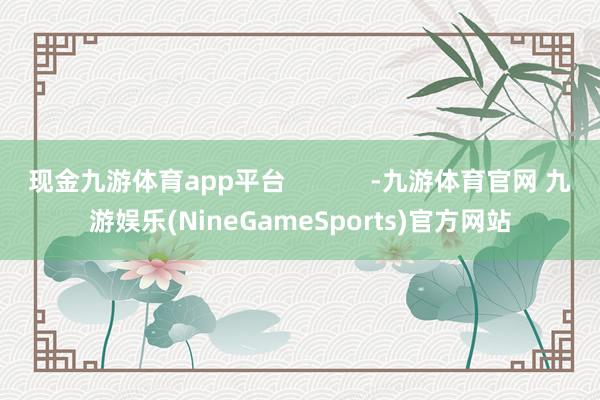 现金九游体育app平台            -九游体育官网 九游娱乐(NineGameSports)官方网站