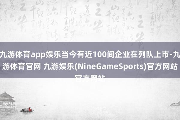 九游体育app娱乐当今有近100间企业在列队上市-九游体育官网 九游娱乐(NineGameSports)官方网站
