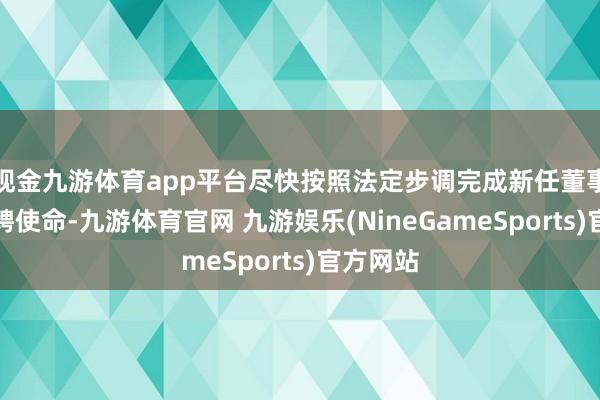 现金九游体育app平台尽快按照法定步调完成新任董事长的选聘使命-九游体育官网 九游娱乐(NineGameSports)官方网站