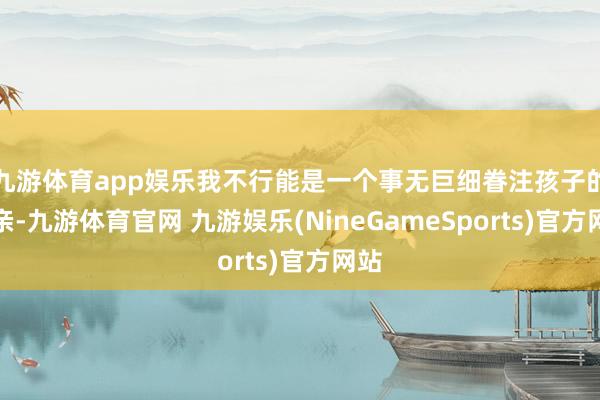 九游体育app娱乐我不行能是一个事无巨细眷注孩子的母亲-九游体育官网 九游娱乐(NineGameSports)官方网站