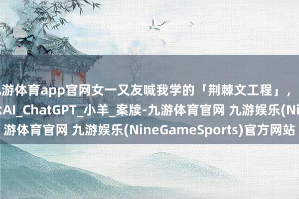九游体育app官网女一又友喊我学的「荆棘文工程」，到底是个啥｜漫说念AI_ChatGPT_小羊_案牍-九游体育官网 九游娱乐(NineGameSports)官方网站