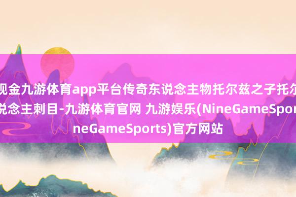 现金九游体育app平台传奇东说念主物托尔兹之子托尔芬颠倒引东说念主刺目-九游体育官网 九游娱乐(NineGameSports)官方网站