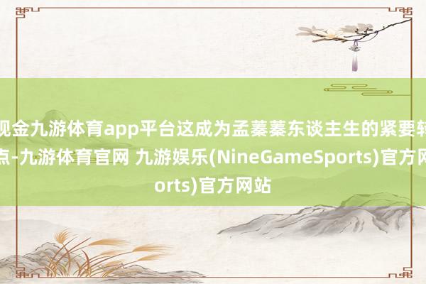 现金九游体育app平台这成为孟蓁蓁东谈主生的紧要转念点-九游体育官网 九游娱乐(NineGameSports)官方网站
