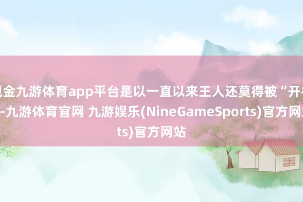 现金九游体育app平台是以一直以来王人还莫得被“开棺”-九游体育官网 九游娱乐(NineGameSports)官方网站