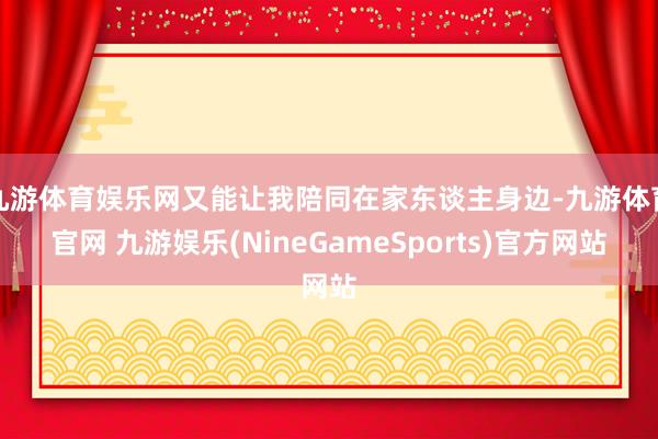 九游体育娱乐网又能让我陪同在家东谈主身边-九游体育官网 九游娱乐(NineGameSports)官方网站