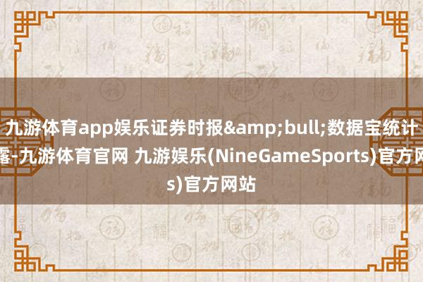 九游体育app娱乐证券时报&bull;数据宝统计透露-九游体育官网 九游娱乐(NineGameSports)官方网站