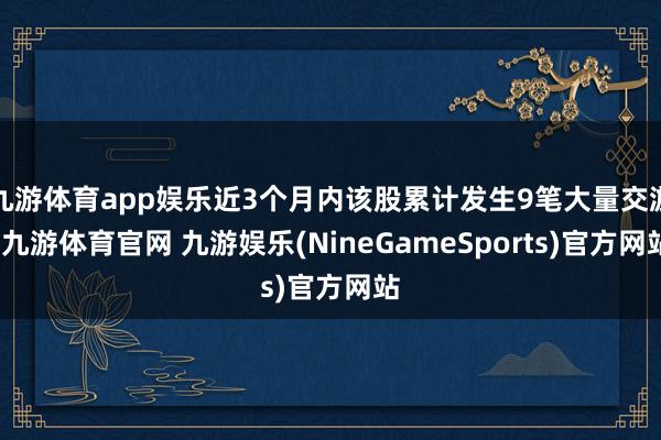 九游体育app娱乐近3个月内该股累计发生9笔大量交游-九游体育官网 九游娱乐(NineGameSports)官方网站