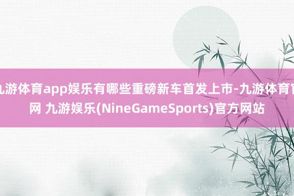 九游体育app娱乐有哪些重磅新车首发上市-九游体育官网 九游娱乐(NineGameSports)官方网站