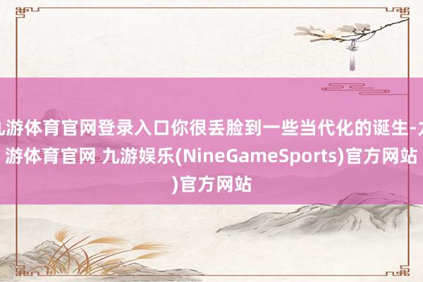 九游体育官网登录入口你很丢脸到一些当代化的诞生-九游体育官网 九游娱乐(NineGameSports)官方网站