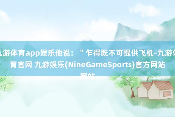 九游体育app娱乐他说：＂乍得既不可提供飞机-九游体育官网 九游娱乐(NineGameSports)官方网站