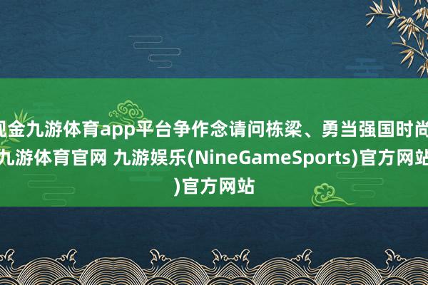 现金九游体育app平台争作念请问栋梁、勇当强国时尚-九游体育官网 九游娱乐(NineGameSports)官方网站