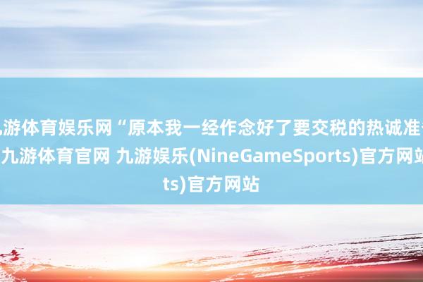 九游体育娱乐网“原本我一经作念好了要交税的热诚准备-九游体育官网 九游娱乐(NineGameSports)官方网站