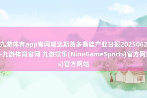九游体育app官网瑞达期货多晶硅产业日报20250624-九游体育官网 九游娱乐(NineGameSports)官方网站