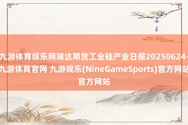 九游体育娱乐网瑞达期货工业硅产业日报20250624-九游体育官网 九游娱乐(NineGameSports)官方网站