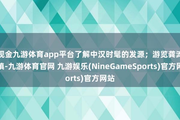 现金九游体育app平台了解中汉时髦的发源；游览龚滩古镇-九游体育官网 九游娱乐(NineGameSports)官方网站