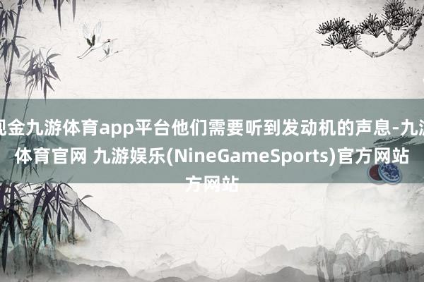 现金九游体育app平台他们需要听到发动机的声息-九游体育官网 九游娱乐(NineGameSports)官方网站