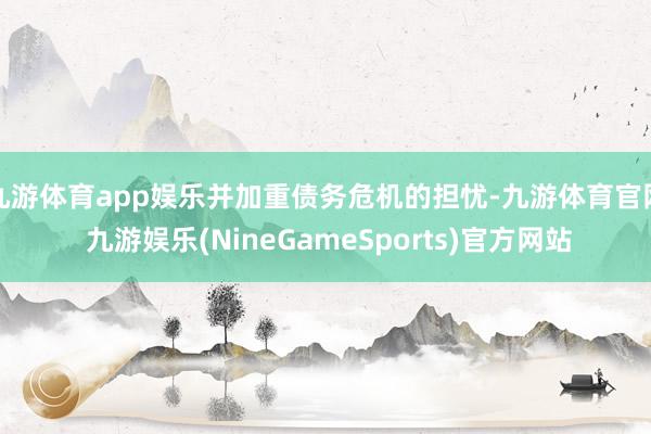 九游体育app娱乐并加重债务危机的担忧-九游体育官网 九游娱乐(NineGameSports)官方网站
