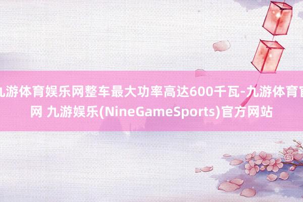 九游体育娱乐网整车最大功率高达600千瓦-九游体育官网 九游娱乐(NineGameSports)官方网站