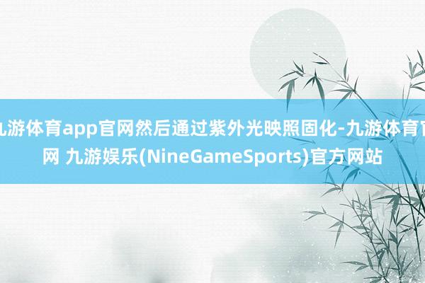九游体育app官网然后通过紫外光映照固化-九游体育官网 九游娱乐(NineGameSports)官方网站