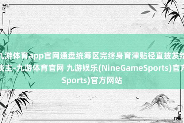 九游体育app官网通盘统筹区完终身育津贴径直披发给个东谈主-九游体育官网 九游娱乐(NineGameSports)官方网站