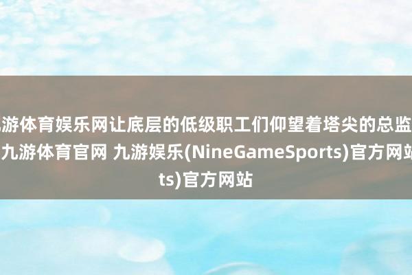 九游体育娱乐网让底层的低级职工们仰望着塔尖的总监们-九游体育官网 九游娱乐(NineGameSports)官方网站